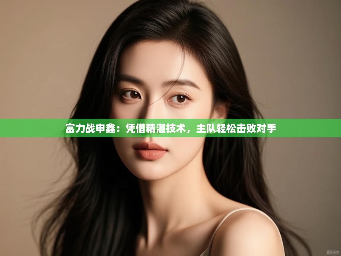 云开体育app官网入口网页版-富力战申鑫:凭借精湛技术,主队轻松击败对手